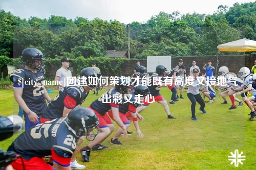 安顺团建如何策划才能既有高度又接地气出彩又走心