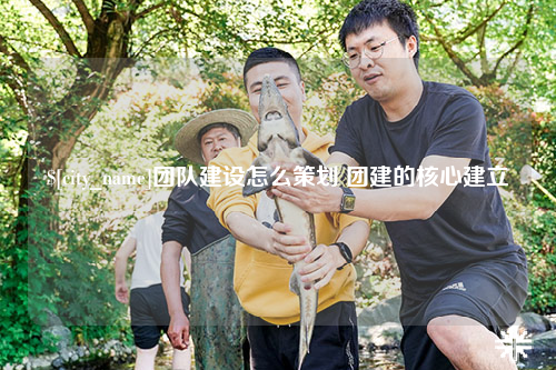 安顺团队建设怎么策划 团建的核心建立
